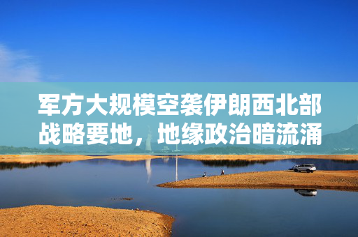 军方大规模空袭伊朗西北部战略要地，地缘政治暗流涌动