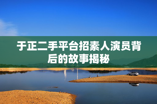 于正二手平台招素人演员背后的故事揭秘