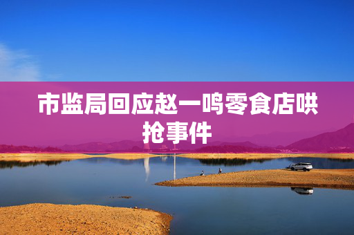 市监局回应赵一鸣零食店哄抢事件