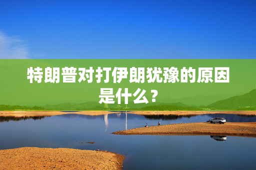 特朗普对打伊朗犹豫的原因是什么？