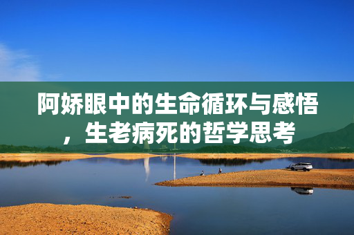 阿娇眼中的生命循环与感悟，生老病死的哲学思考