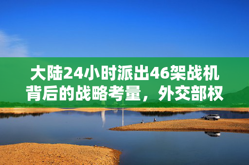 大陆24小时派出46架战机背后的战略考量，外交部权威回应