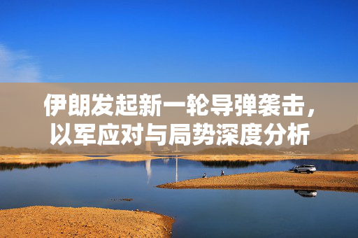 伊朗发起新一轮导弹袭击，以军应对与局势深度分析