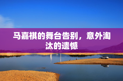 马嘉祺的舞台告别，意外淘汰的遗憾