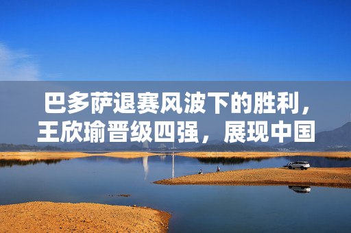 巴多萨退赛风波下的胜利，王欣瑜晋级四强，展现中国网球新力量
