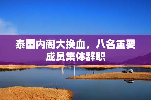 泰国内阁大换血，八名重要成员集体辞职