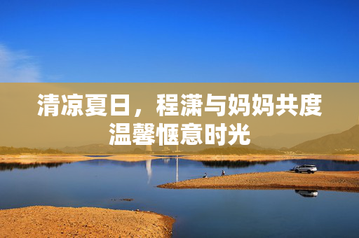 清凉夏日，程潇与妈妈共度温馨惬意时光