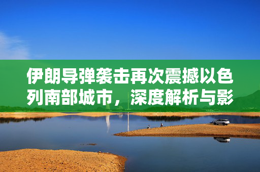 伊朗导弹袭击再次震撼以色列南部城市，深度解析与影响