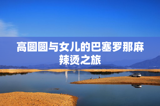 高圆圆与女儿的巴塞罗那麻辣烫之旅