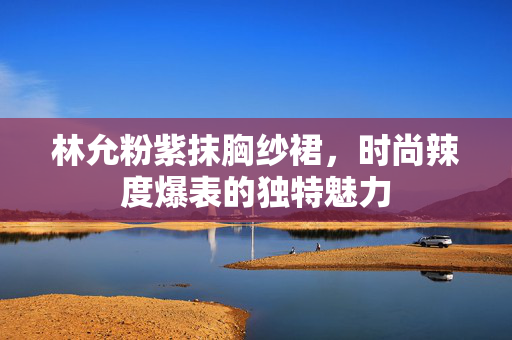 林允粉紫抹胸纱裙，时尚辣度爆表的独特魅力