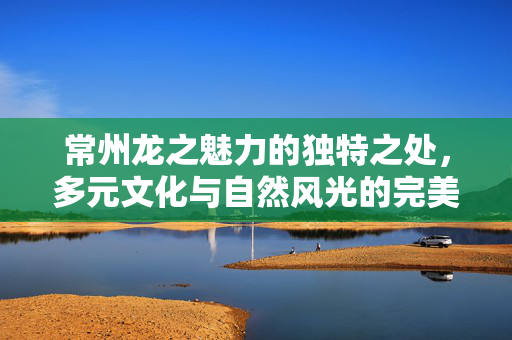 常州龙之魅力的独特之处，多元文化与自然风光的完美融合