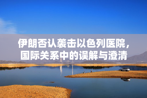 伊朗否认袭击以色列医院，国际关系中的误解与澄清