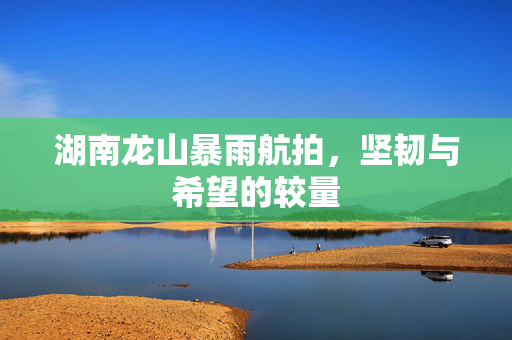湖南龙山暴雨航拍，坚韧与希望的较量