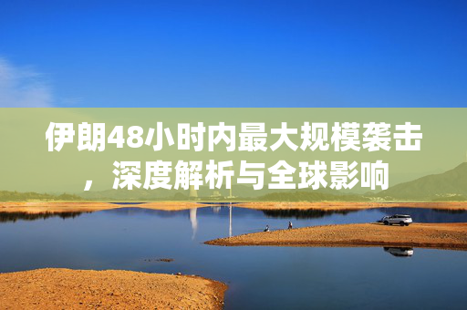 伊朗48小时内最大规模袭击，深度解析与全球影响