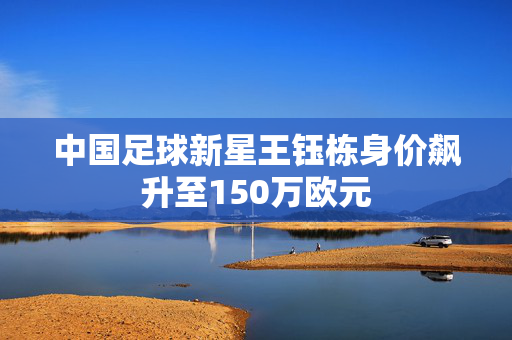 中国足球新星王钰栋身价飙升至150万欧元