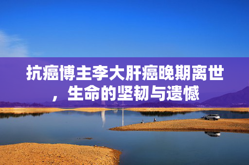 抗癌博主李大肝癌晚期离世，生命的坚韧与遗憾