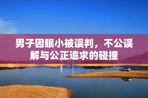男子因眼小被误判，不公误解与公正追求的碰撞