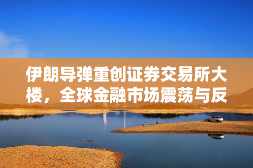 伊朗导弹重创证券交易所大楼，全球金融市场震荡与反思