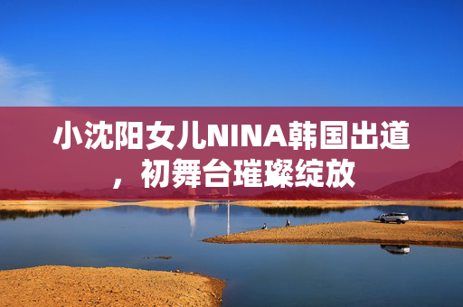 小沈阳女儿NINA韩国出道，初舞台璀璨绽放