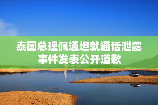 泰国总理佩通坦就通话泄露事件发表公开道歉