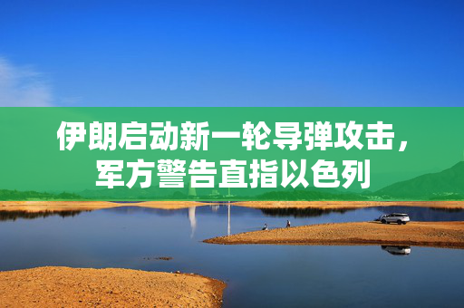伊朗启动新一轮导弹攻击，军方警告直指以色列