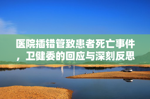 医院插错管致患者死亡事件，卫健委的回应与深刻反思