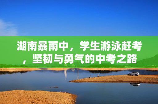 湖南暴雨中，学生游泳赶考，坚韧与勇气的中考之路