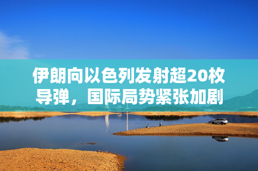 伊朗向以色列发射超20枚导弹，国际局势紧张加剧