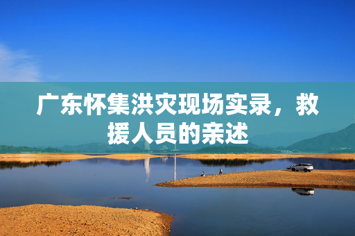 广东怀集洪灾现场实录，救援人员的亲述