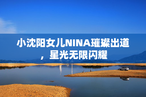 小沈阳女儿NINA璀璨出道，星光无限闪耀