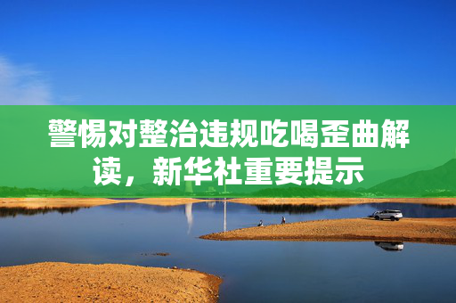 警惕对整治违规吃喝歪曲解读，新华社重要提示