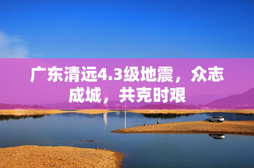 广东清远4.3级地震，众志成城，共克时艰