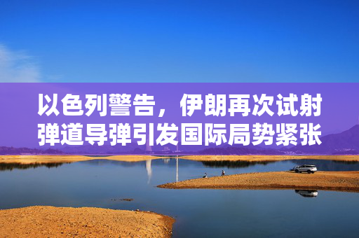 以色列警告，伊朗再次试射弹道导弹引发国际局势紧张加剧