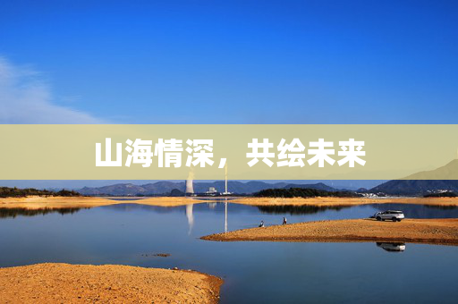 山海情深，共绘未来
