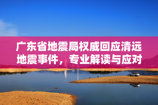 广东省地震局权威回应清远地震事件，专业解读与应对措施