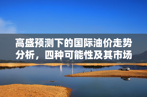 高盛预测下的国际油价走势分析，四种可能性及其市场影响