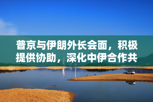 普京与伊朗外长会面，积极提供协助，深化中伊合作共赢