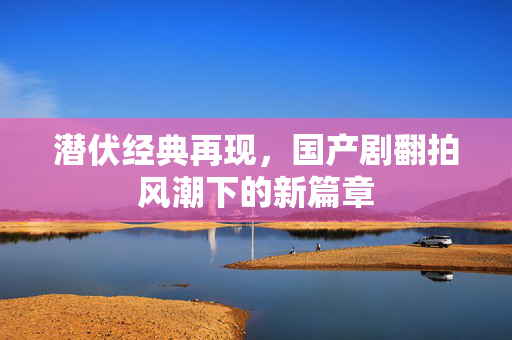 潜伏经典再现，国产剧翻拍风潮下的新篇章