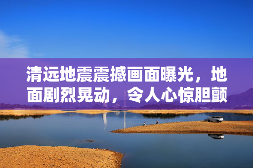 清远地震震撼画面曝光，地面剧烈晃动，令人心惊胆颤