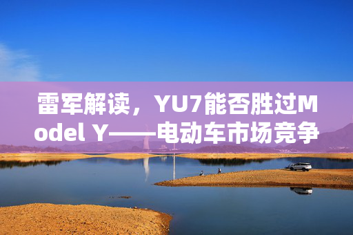 雷军解读，YU7能否胜过Model Y——电动车市场竞争深度解析
