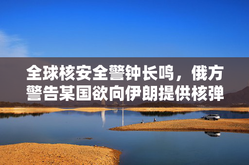 全球核安全警钟长鸣，俄方警告某国欲向伊朗提供核弹头