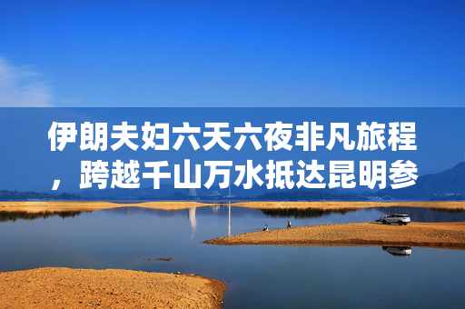 伊朗夫妇六天六夜非凡旅程，跨越千山万水抵达昆明参展