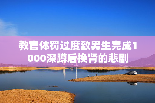 教官体罚过度致男生完成1000深蹲后换肾的悲剧