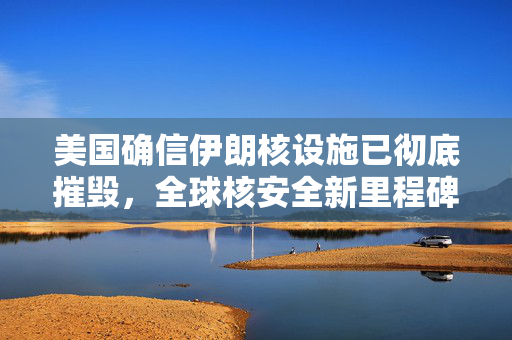 美国确信伊朗核设施已彻底摧毁，全球核安全新里程碑