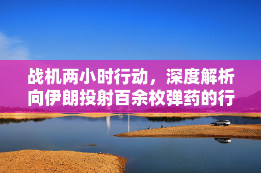 战机两小时行动，深度解析向伊朗投射百余枚弹药的行动细节
