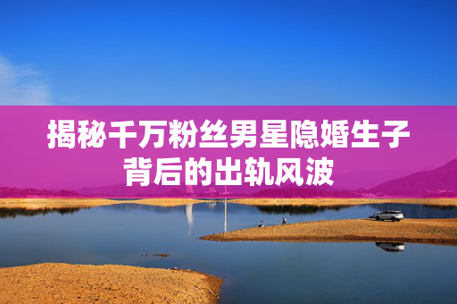 揭秘千万粉丝男星隐婚生子背后的出轨风波