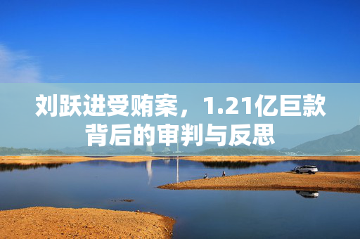 刘跃进受贿案，1.21亿巨款背后的审判与反思