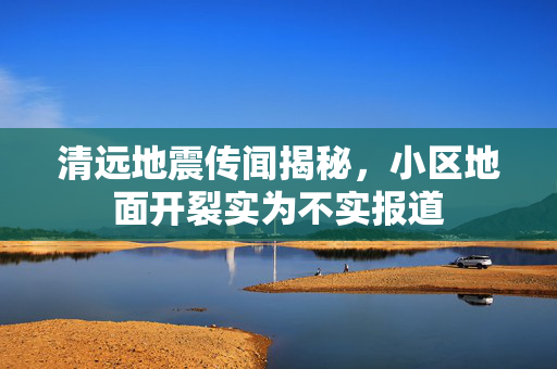 清远地震传闻揭秘，小区地面开裂实为不实报道