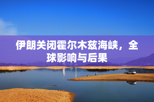 伊朗关闭霍尔木兹海峡，全球影响与后果