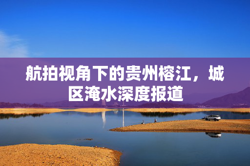 航拍视角下的贵州榕江，城区淹水深度报道